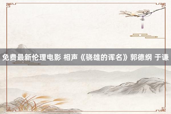免费最新伦理电影 相声《骁雄的诨名》郭德纲 于谦