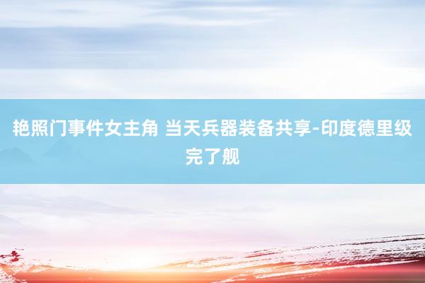 艳照门事件女主角 当天兵器装备共享-印度德里级完了舰