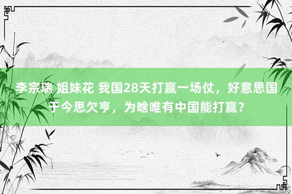 李宗瑞 姐妹花 我国28天打赢一场仗，好意思国于今思欠亨，为啥唯有中国能打赢？
