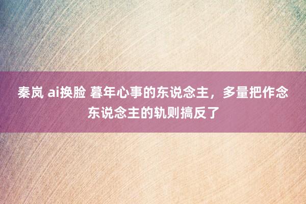 秦岚 ai换脸 暮年心事的东说念主，多量把作念东说念主的轨则搞反了