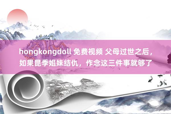 hongkongdoll 免费视频 父母过世之后，如果昆季姐妹结仇，作念这三件事就够了