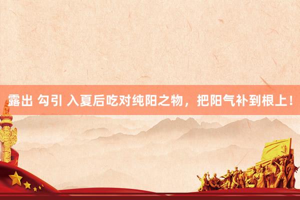 露出 勾引 入夏后吃对纯阳之物，把阳气补到根上！