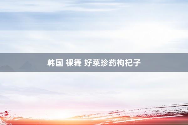 韩国 裸舞 好菜珍药枸杞子