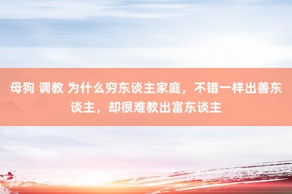 母狗 调教 为什么穷东谈主家庭，不错一样出善东谈主，却很难教出富东谈主