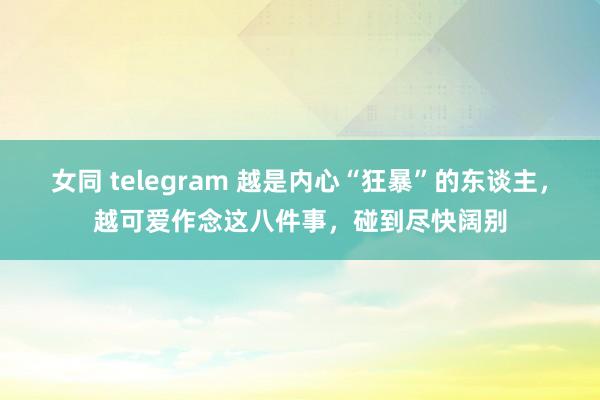 女同 telegram 越是内心“狂暴”的东谈主，越可爱作念这八件事，碰到尽快阔别