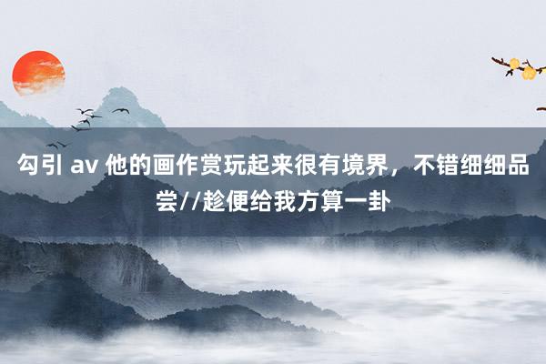 勾引 av 他的画作赏玩起来很有境界，不错细细品尝//趁便给我方算一卦