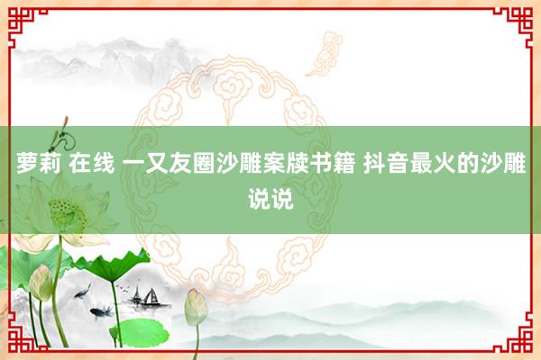 萝莉 在线 一又友圈沙雕案牍书籍 抖音最火的沙雕说说