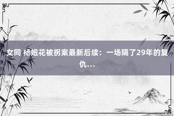 女同 杨妞花被拐案最新后续：一场隔了29年的复仇…