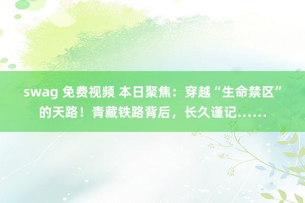 swag 免费视频 本日聚焦：穿越“生命禁区”的天路！青藏铁路背后，长久谨记……