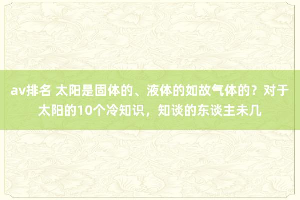 av排名 太阳是固体的、液体的如故气体的？对于太阳的10个冷知识，知谈的东谈主未几