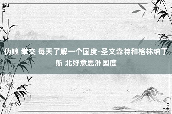 伪娘 拳交 每天了解一个国度-圣文森特和格林纳丁斯 北好意思洲国度