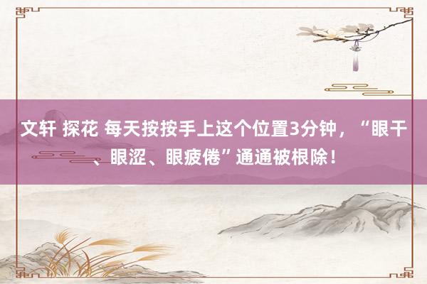 文轩 探花 每天按按手上这个位置3分钟，“眼干、眼涩、眼疲倦”通通被根除！