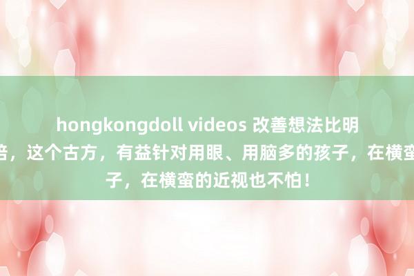 hongkongdoll videos 改善想法比明目地黄丸好10倍，这个古方，有益针对用眼、用脑多的孩子，在横蛮的近视也不怕！