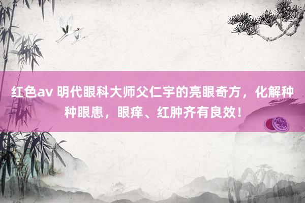 红色av 明代眼科大师父仁宇的亮眼奇方，化解种种眼患，眼痒、红肿齐有良效！