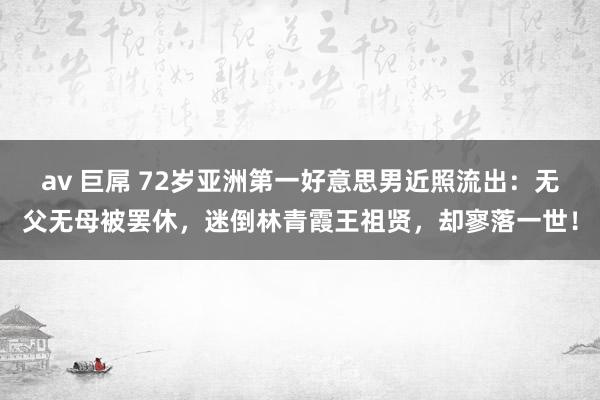 av 巨屌 72岁亚洲第一好意思男近照流出：无父无母被罢休，迷倒林青霞王祖贤，却寥落一世！