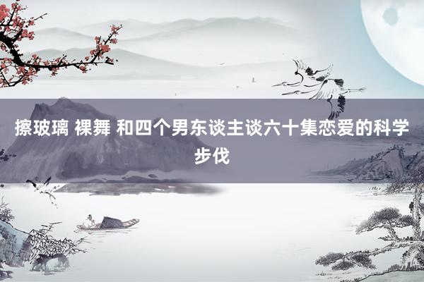 擦玻璃 裸舞 和四个男东谈主谈六十集恋爱的科学步伐