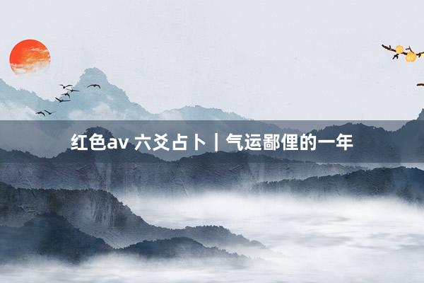 红色av 六爻占卜｜气运鄙俚的一年