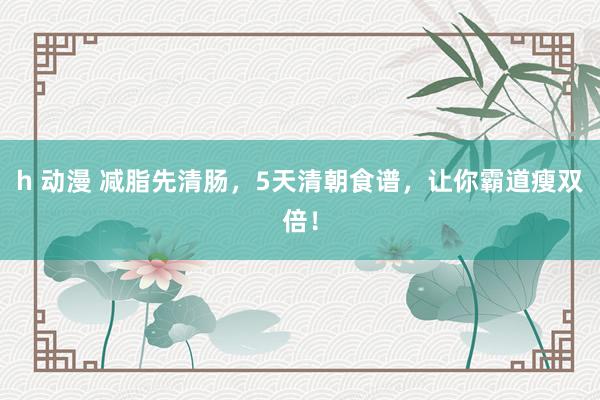 h 动漫 减脂先清肠，5天清朝食谱，让你霸道瘦双倍！