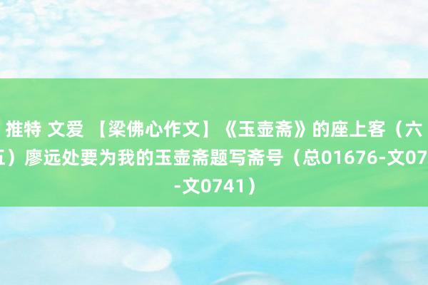 推特 文爱 【梁佛心作文】《玉壶斋》的座上客（六十五）廖远处要为我的玉壶斋题写斋号（总01676-文0741）