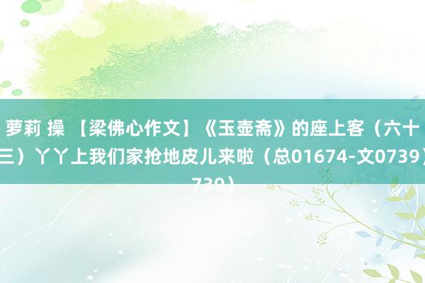 萝莉 操 【梁佛心作文】《玉壶斋》的座上客（六十三）丫丫上我们家抢地皮儿来啦（总01674-文0739）