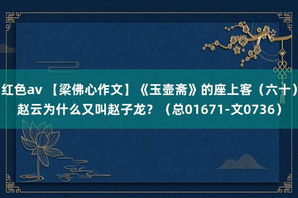 红色av 【梁佛心作文】《玉壶斋》的座上客（六十）赵云为什么又叫赵子龙？（总01671-文0736）