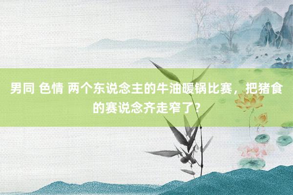 男同 色情 两个东说念主的牛油暖锅比赛，把猪食的赛说念齐走窄了？