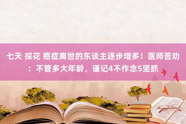 七天 探花 癌症离世的东谈主逐步增多！医师苦劝：不管多大年龄，谨记4不作念5坚抓
