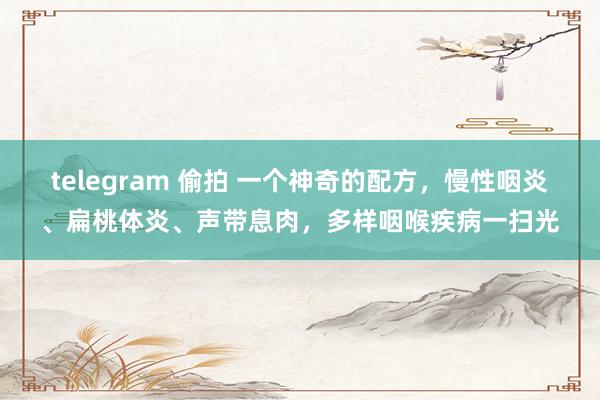 telegram 偷拍 一个神奇的配方，慢性咽炎、扁桃体炎、声带息肉，多样咽喉疾病一扫光