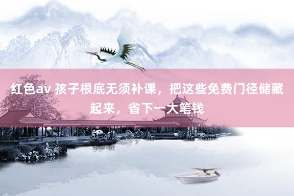 红色av 孩子根底无须补课，把这些免费门径储藏起来，省下一大笔钱