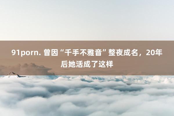 91porn. 曾因“千手不雅音”整夜成名，20年后她活成了这样