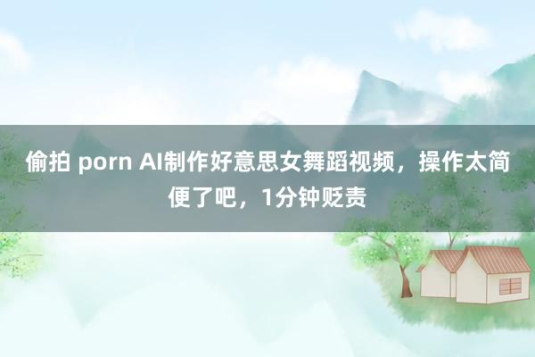 偷拍 porn AI制作好意思女舞蹈视频，操作太简便了吧，1分钟贬责