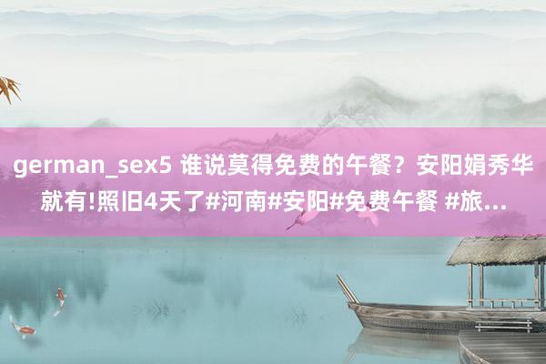 german_sex5 谁说莫得免费的午餐？安阳娟秀华就有!照旧4天了#河南#安阳#免费午餐 #旅...