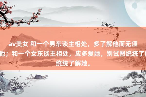 av美女 和一个男东谈主相处，多了解他而无须太爱他；和一个女东谈主相处，应多爱她，别试图统统了解她。