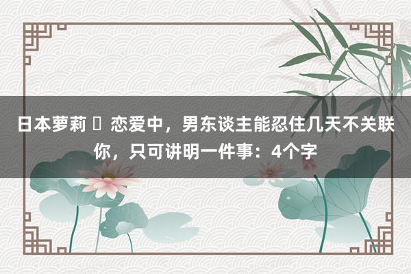 日本萝莉 ​恋爱中，男东谈主能忍住几天不关联你，只可讲明一件事：4个字