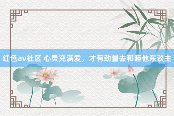 红色av社区 心灵充满爱，才有劲量去和睦他东谈主