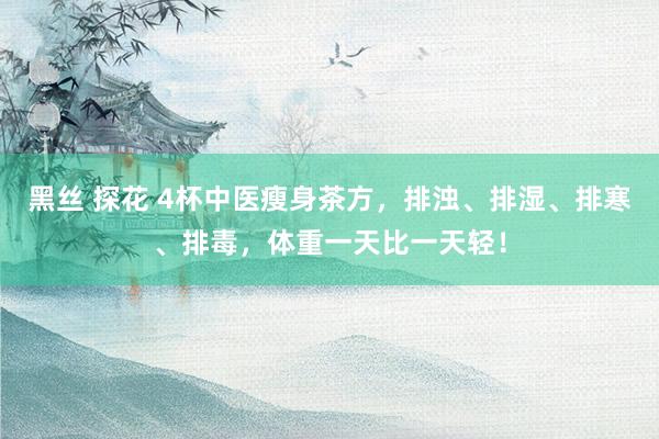 黑丝 探花 4杯中医瘦身茶方，排浊、排湿、排寒、排毒，体重一天比一天轻！