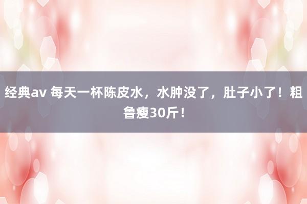 经典av 每天一杯陈皮水，水肿没了，肚子小了！粗鲁瘦30斤！