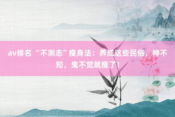 av排名 “不测志”瘦身法：养成这些民俗，神不知，鬼不觉就瘦了！
