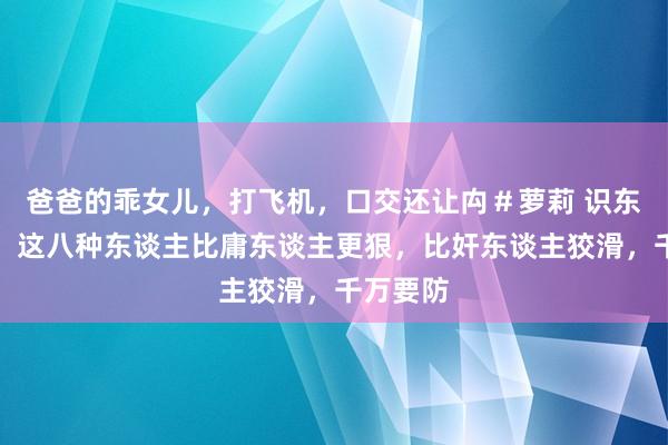 爸爸的乖女儿，打飞机，口交还让禸＃萝莉 识东谈主术：这八种东谈主比庸东谈主更狠，比奸东谈主狡滑，千万要防