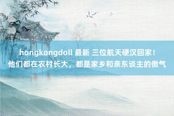 hongkongdoll 最新 三位航天硬汉回家！他们都在农村长大，都是家乡和亲东谈主的傲气