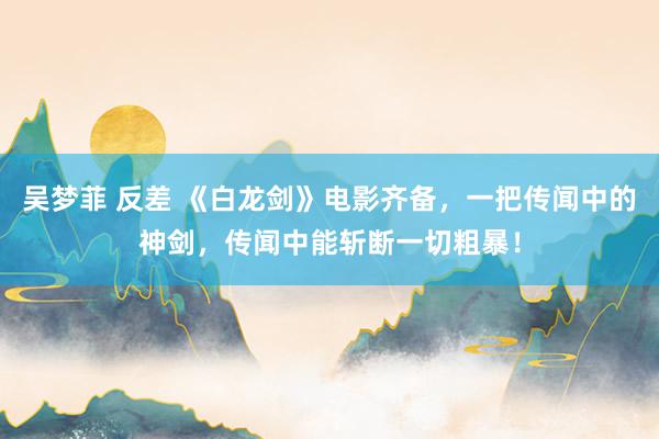 吴梦菲 反差 《白龙剑》电影齐备，一把传闻中的神剑，传闻中能斩断一切粗暴！